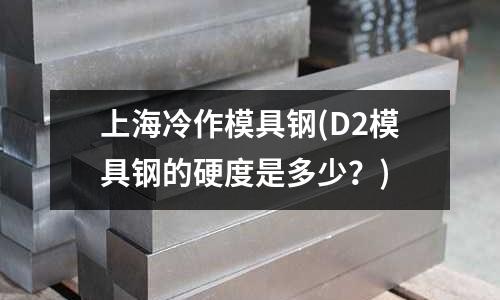 上海冷作模具鋼(D2模具鋼的硬度是多少?)