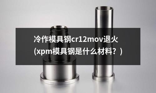 冷作模具鋼cr12mov退火(xpm模具鋼是什么材料?)
