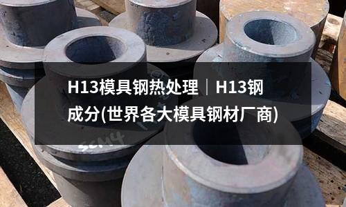 H13模具鋼熱處理｜H13鋼成分(世界各大模具鋼材廠商)
