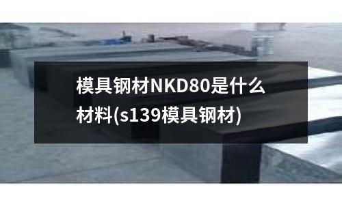 模具鋼材NKD80是什么材料(s139模具鋼材)