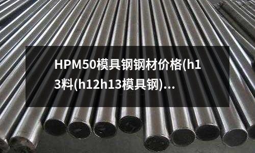 HPM50模具鋼鋼材價格(h13料(h12h13模具鋼))