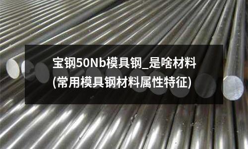 寶鋼50Nb模具鋼_是啥材料(常用模具鋼材料屬性特征)