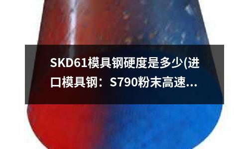 SKD61模具鋼硬度是多少(進口模具鋼:S790粉末高速鋼)