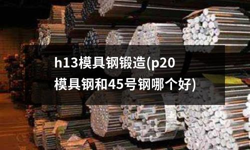 h13模具鋼鍛造(p20模具鋼和45號鋼哪個好)