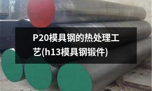 P20模具鋼的熱處理工藝(h13模具鋼鍛件)
