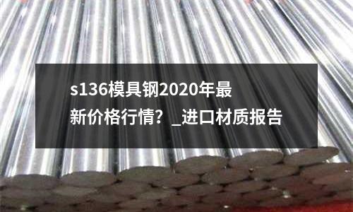 s136模具鋼2020年最新價格行情？_進口材質報告