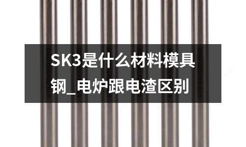 SK3是什么材料模具鋼_電爐跟電渣區別