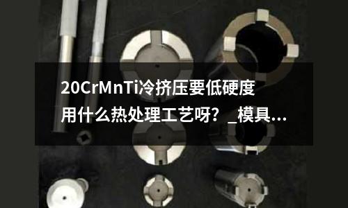 20CrMnTi冷擠壓要低硬度用什么熱處理工藝呀?_模具鋼價格變化