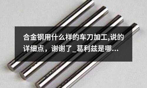 合金鋼用什么樣的車刀加工,說(shuō)的詳細(xì)點(diǎn)，謝謝了_葛利茲是哪里