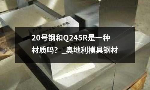 20號鋼和Q245R是一種材質嗎?_奧地利模具鋼材