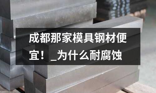 成都那家模具鋼材便宜！_為什么耐腐蝕