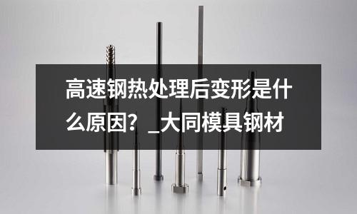 高速鋼熱處理后變形是什么原因?_大同模具鋼材