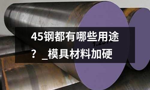 45鋼都有哪些用途?_模具材料加硬