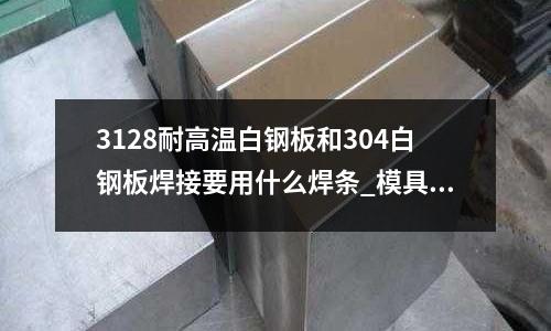3128耐高溫白鋼板和304白鋼板焊接要用什么焊條_模具材料