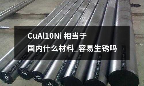 CuAl10Ni 相當于國內什么材料_容易生銹嗎