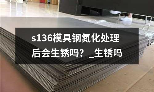 s136模具鋼氮化處理后會生銹嗎？_生銹嗎