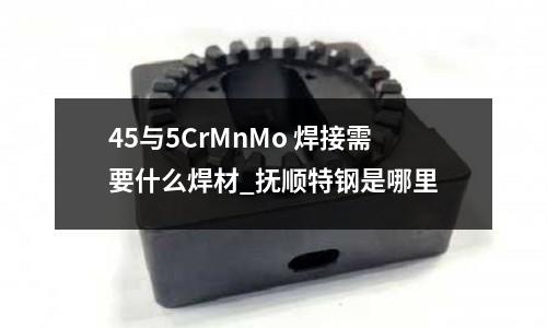 45與5CrMnMo 焊接需要什么焊材_撫順特鋼是哪里