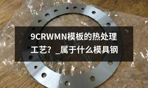 9CRWMN模板的熱處理工藝?_屬于什么模具鋼
