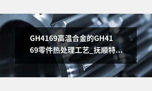 GH4169高溫合金的GH4169零件熱處理工藝_撫順特鋼硬度