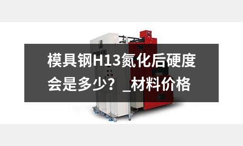 模具鋼H13氮化后硬度會(huì)是多少？_材料價(jià)格