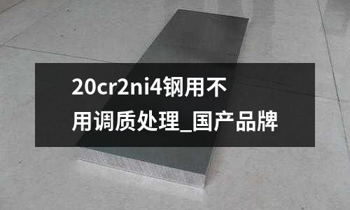 20cr2ni4鋼用不用調質處理_國產品牌