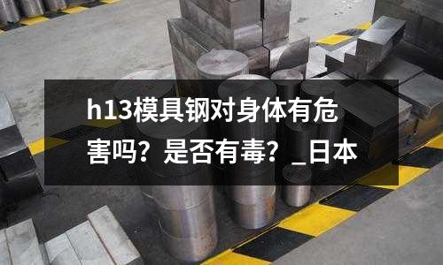 h13模具鋼對身體有危害嗎？是否有毒？_日本