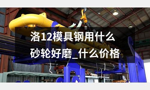 洛12模具鋼用什么砂輪好磨_什么價格