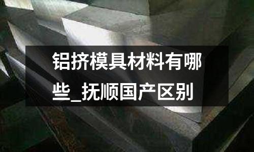 鋁擠模具材料有哪些_撫順國(guó)產(chǎn)區(qū)別