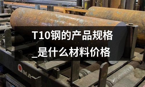 T10鋼的產(chǎn)品規(guī)格_是什么材料價(jià)格