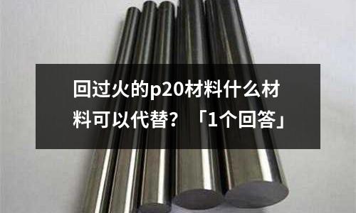 回過(guò)火的p20材料什么材料可以代替？「1個(gè)回答」