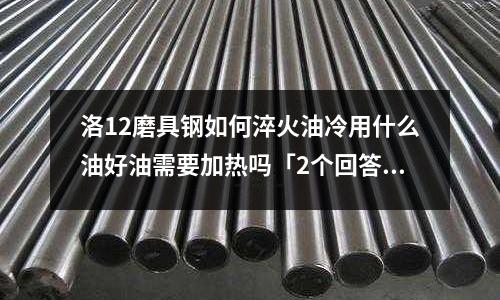 洛12磨具鋼如何淬火油冷用什么油好油需要加熱嗎「2個回答」