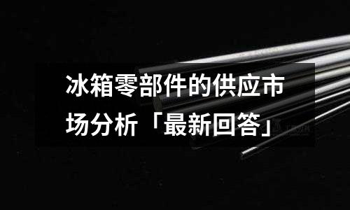 冰箱零部件的供應市場分析「最新回答」