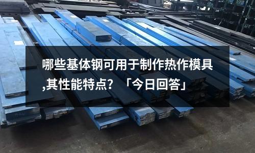 哪些基體鋼可用于制作熱作模具,其性能特點(diǎn)?「今日回答」