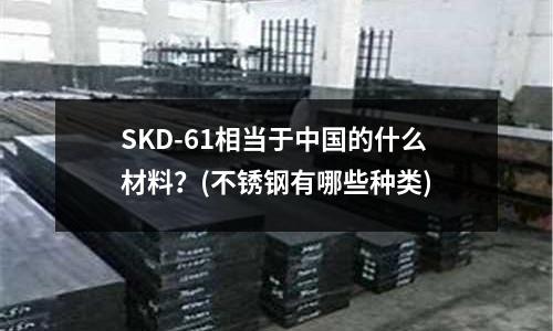 SKD-61相當于中國的什么材料？(不銹鋼有哪些種類)