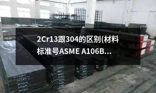 2Cr13跟304的區別(材料標準號ASME A106B)
