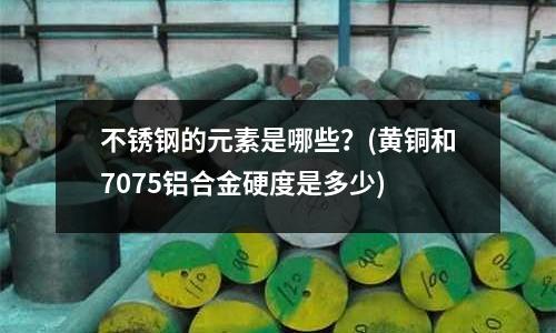 不銹鋼的元素是哪些？(黃銅和7075鋁合金硬度是多少)