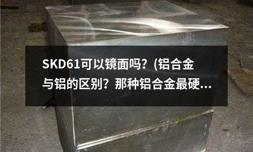 SKD61可以鏡面嗎？(鋁合金與鋁的區別？那種鋁合金最硬)