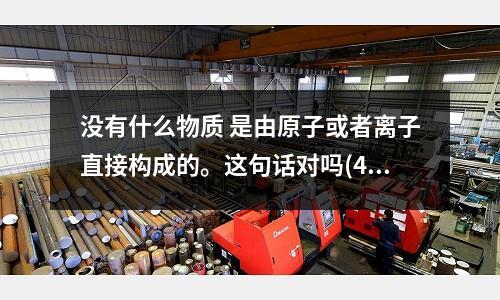 沒有什么物質 是由原子或者離子直接構成的。這句話對嗎(410鋼材和404鋼材、403鋼材有何區別？)