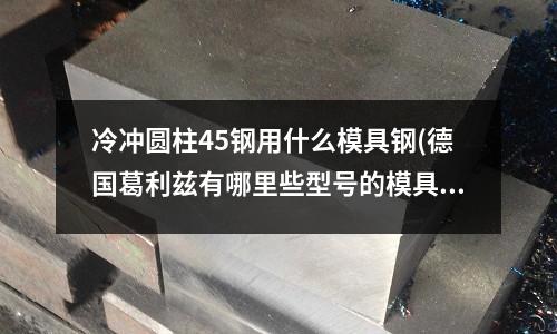 冷沖圓柱45鋼用什么模具鋼(德國葛利茲有哪里些型號的模具鋼材？)