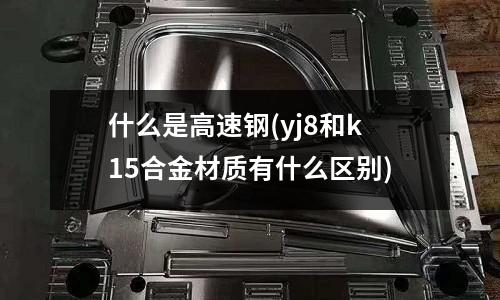 什么是高速鋼(yj8和k15合金材質有什么區別)