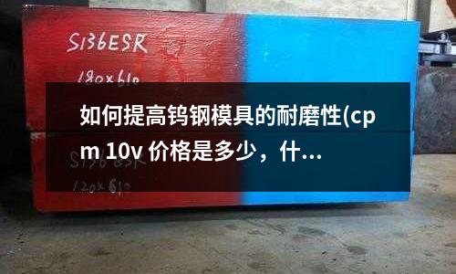 如何提高鎢鋼模具的耐磨性(cpm 10v 價格是多少,什么材料)