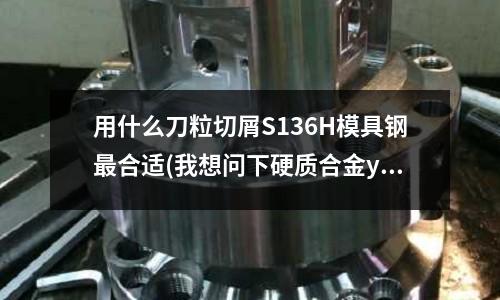 用什么刀粒切屑S136H模具鋼最合適(我想問下硬質合金yg6x和 yg8型號的區(qū)別)
