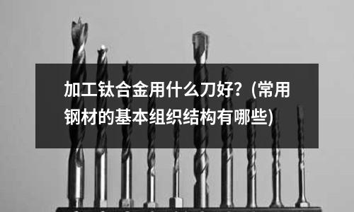 加工鈦合金用什么刀好？(常用鋼材的基本組織結構有哪些)