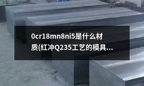 0cr18mn8ni5是什么材質(zhì)(紅沖Q235工藝的模具材料有哪些)
