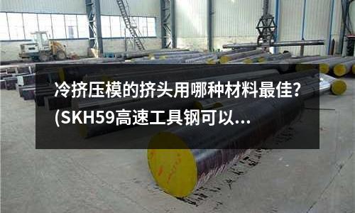 冷擠壓模的擠頭用哪種材料最佳?(SKH59高速工具鋼可以熱處理到多少度???)