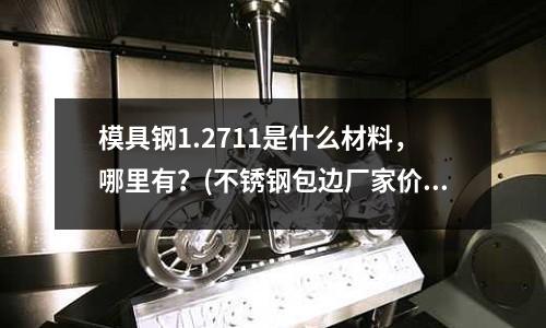 模具鋼1.2711是什么材料，哪里有？(不銹鋼包邊廠家價格舉例、制作方法)