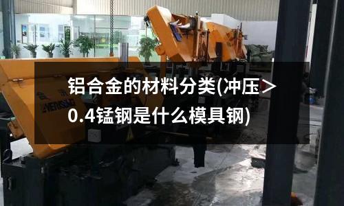 鋁合金的材料分類(沖壓＞0.4錳鋼是什么模具鋼)