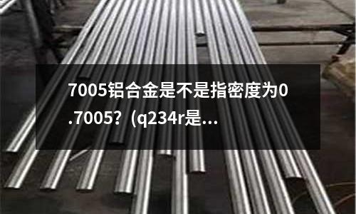 7005鋁合金是不是指密度為0.7005？(q234r是什么材料)