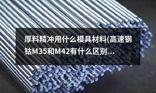 厚料精沖用什么模具材料(高速鋼鈷M35和M42有什么區(qū)別?)