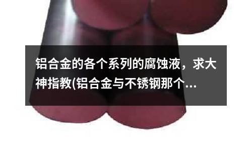 鋁合金的各個系列的腐蝕液,求大神指教(鋁合金與不銹鋼那個強度大?)